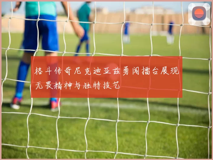 格斗传奇尼克迪亚兹勇闯擂台展现无畏精神与独特技艺
