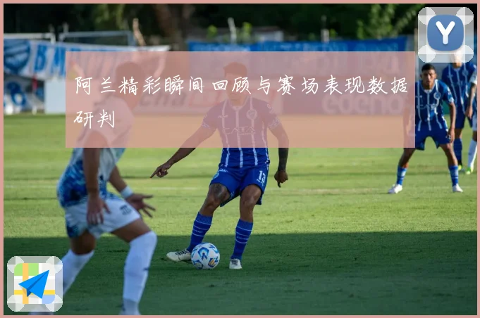 阿兰精彩瞬间回顾与赛场表现数据研判