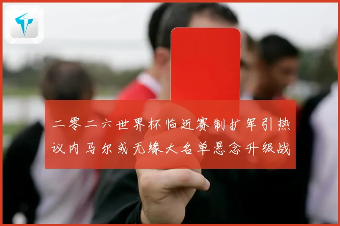 二零二六世界杯临近赛制扩军引热议内马尔或无缘大名单悬念升级战术观察