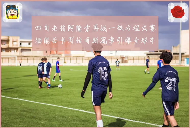四旬老将阿隆索再战一级方程式赛场能否书写传奇新篇章引爆全球车迷热议
