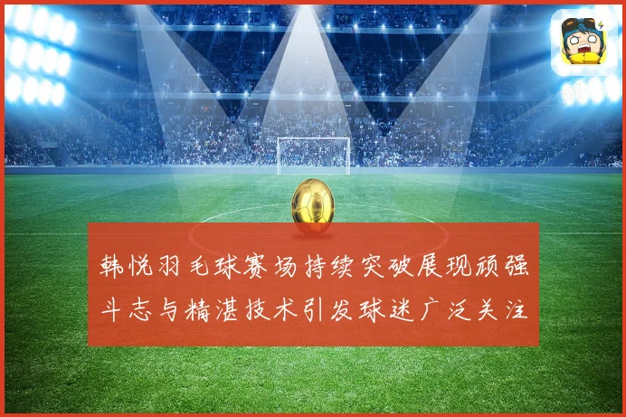 韩悦羽毛球赛场持续突破展现顽强斗志与精湛技术引发球迷广泛关注