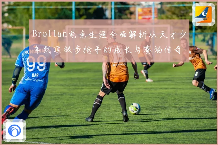 Brollan电竞生涯全面解析从天才少年到顶级步枪手的成长与赛场传奇