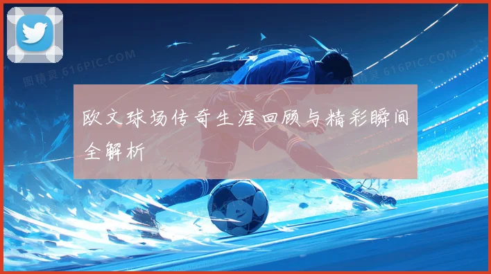 欧文球场传奇生涯回顾与精彩瞬间全解析