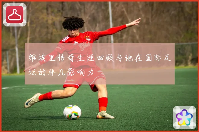 维埃里传奇生涯回顾与他在国际足坛的非凡影响力