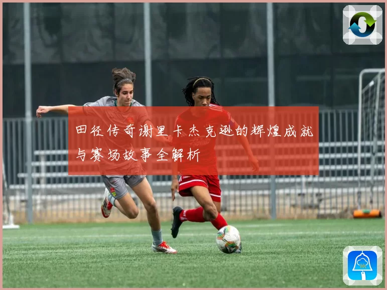田径传奇谢里卡杰克逊的辉煌成就与赛场故事全解析