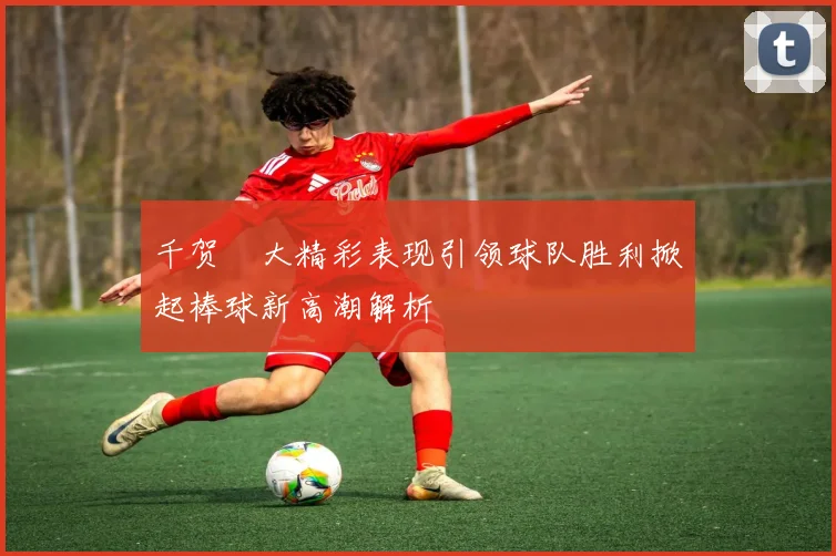 千贺滉大精彩表现引领球队胜利掀起棒球新高潮解析