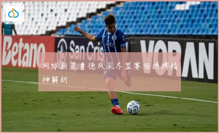 网球新星鲁德风采尽显赛场拼搏精神解析