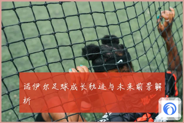 诺伊尔足球成长轨迹与未来前景解析