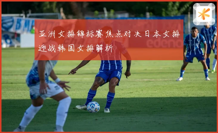 亚洲女排锦标赛焦点对决日本女排迎战韩国女排解析
