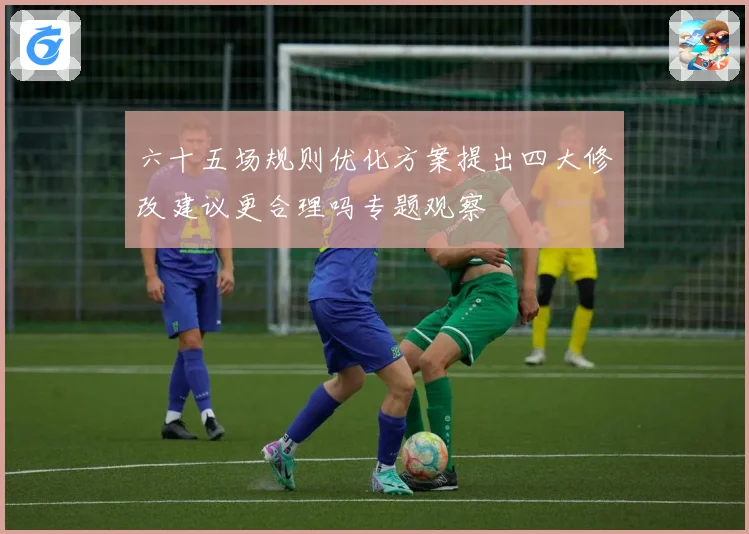 六十五场规则优化方案提出四大修改建议更合理吗专题观察