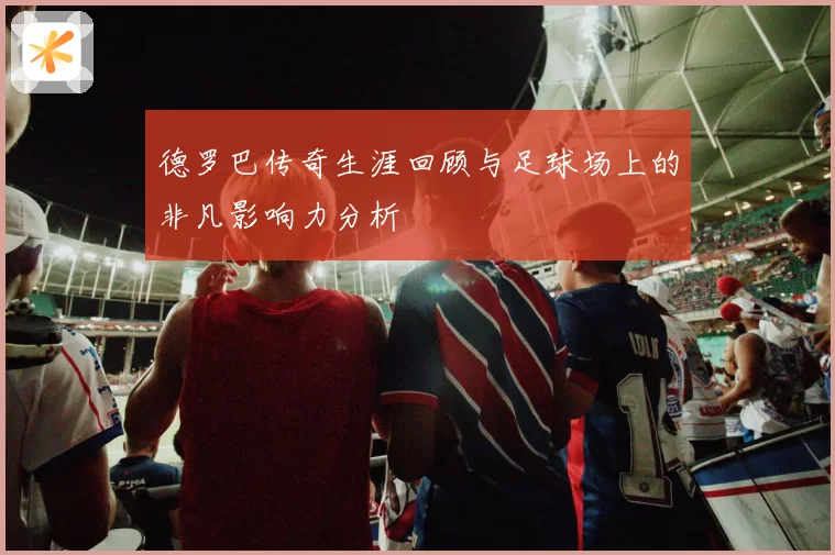 德罗巴传奇生涯回顾与足球场上的非凡影响力分析
