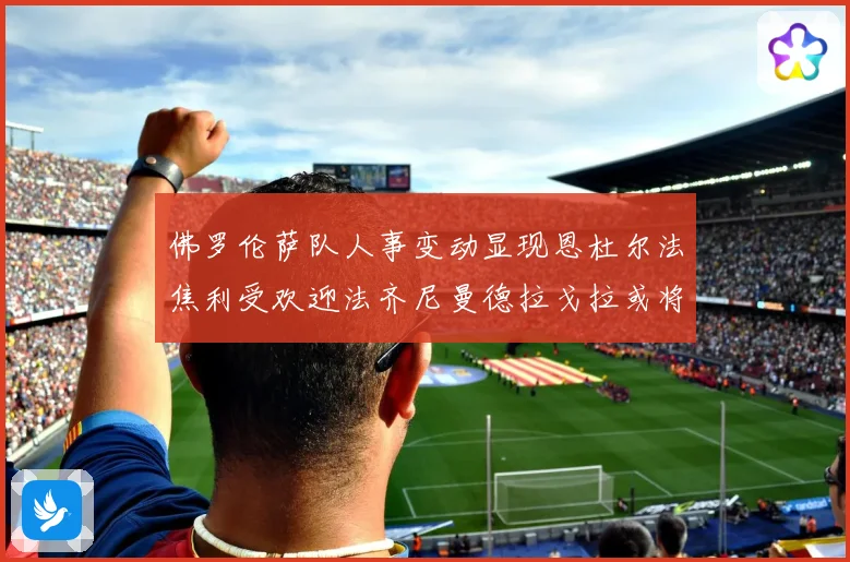 佛罗伦萨队人事变动显现恩杜尔法焦利受欢迎法齐尼曼德拉戈拉或将成长观察
