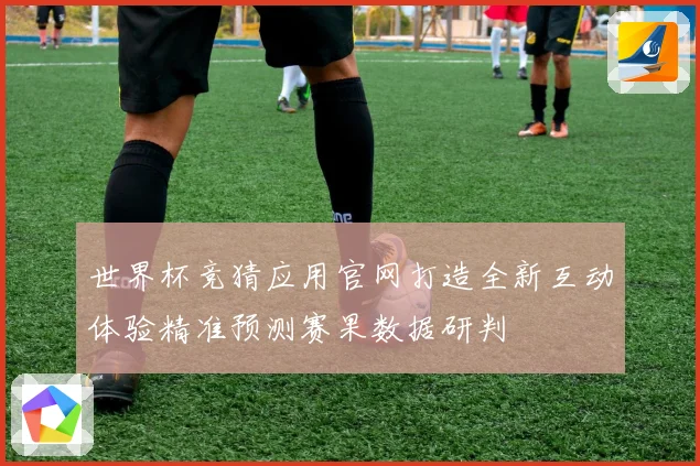 世界杯竞猜应用官网打造全新互动体验精准预测赛果数据研判