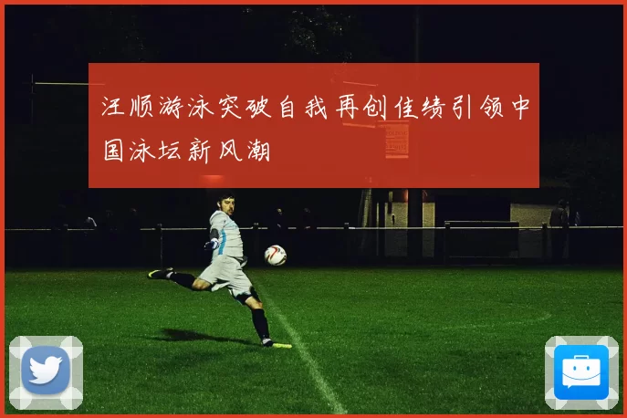 汪顺游泳突破自我再创佳绩引领中国泳坛新风潮