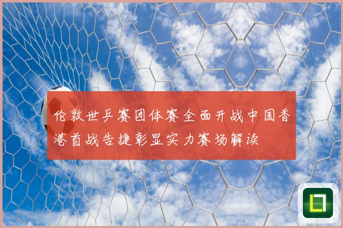 伦敦世乒赛团体赛全面开战中国香港首战告捷彰显实力赛场解读