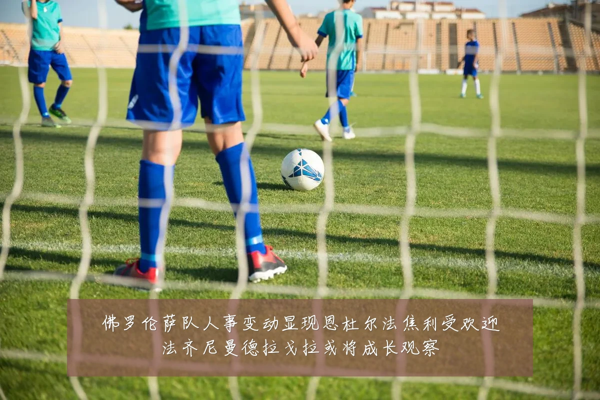佛罗伦萨队人事变动显现恩杜尔法焦利受欢迎法齐尼曼德拉戈拉或将成长观察